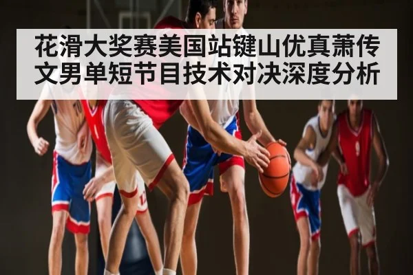 花滑大奖赛美国站键山优真萧传文男单短节目技术对决深度分析
