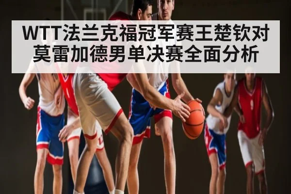 WTT法兰克福冠军赛王楚钦对莫雷加德男单决赛全面分析