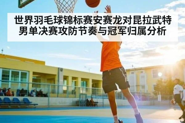 世界羽毛球锦标赛安赛龙对昆拉武特男单决赛攻防节奏与冠军归属分析